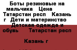 Боты резиновые на мальчика › Цена ­ 500 - Татарстан респ., Казань г. Дети и материнство » Детская одежда и обувь   . Татарстан респ.,Казань г.